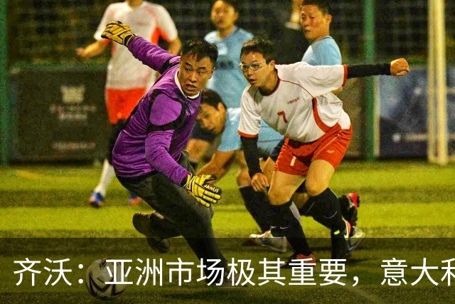 齐沃：亚洲市场极其重要，意大利俱乐部本应该更早来这里